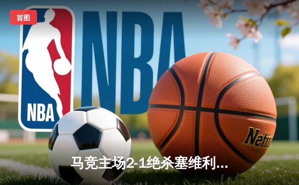 马竞主场2-1绝杀塞维利亚，格列兹曼传射建功助球队重返前四