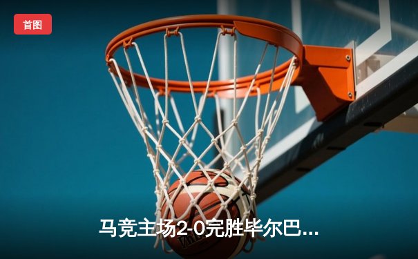 马竞主场2-0完胜毕尔巴鄂竞技，格列兹曼传射闪耀大都会球场