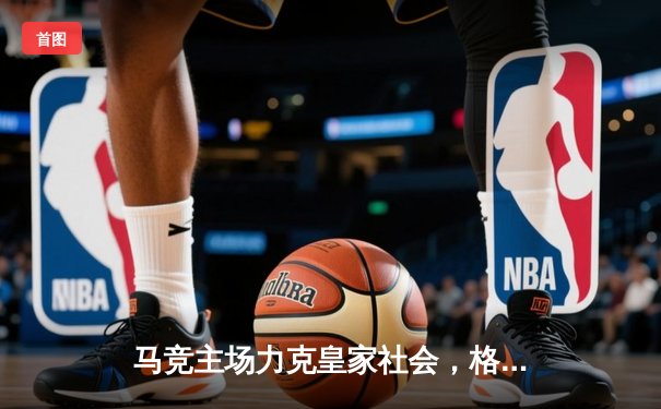 马竞主场力克皇家社会，格列兹曼传射建功助球队重返前四