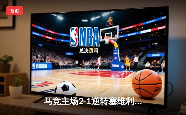 马竞主场2-1逆转塞维利亚，格列兹曼传射建功锁定欧冠资格